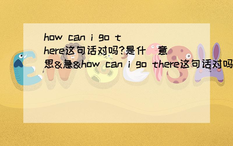 how can i go there这句话对吗?是什麼意思&急&how can i go there这句话对吗?假如对的话是什麼意思呢?回答是:u can go there by subway