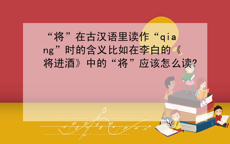 “将”在古汉语里读作“qiang”时的含义比如在李白的《将进酒》中的“将”应该怎么读?