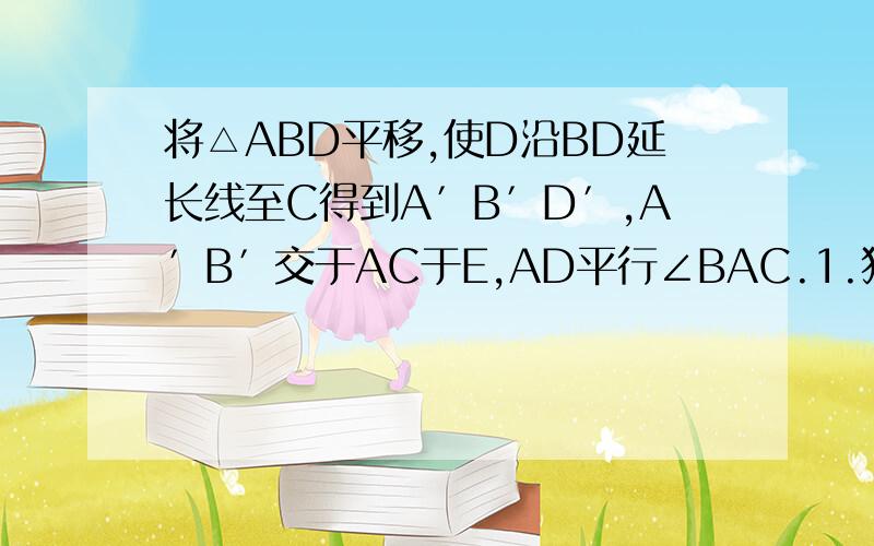 将△ABD平移,使D沿BD延长线至C得到A′B′D′,A′B′交于AC于E,AD平行∠BAC.1.猜想∠B′EC于角A之间的关2.将ABD平移,A′B′D′,请问A′D′平分∠B′A′C吗?为什么?