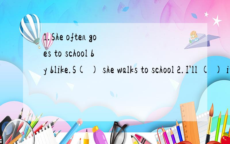 1.She often goes to school by blike.S( ) she walks to school 2.I'll ( ) it ( ).[我要修理一下]第一题根据首字母填动词