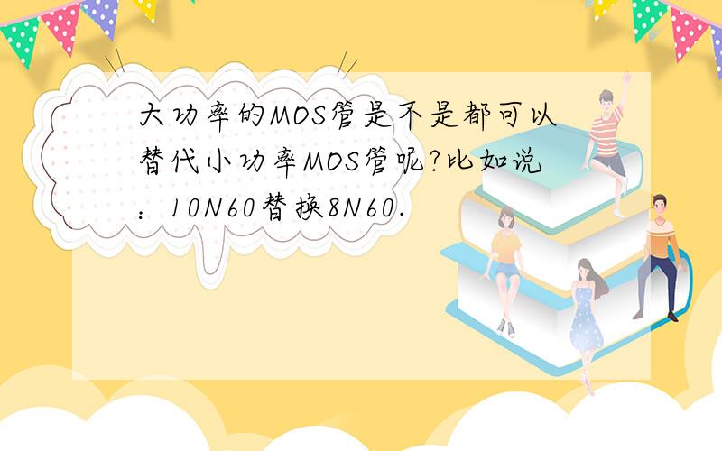 大功率的MOS管是不是都可以替代小功率MOS管呢?比如说：10N60替换8N60.