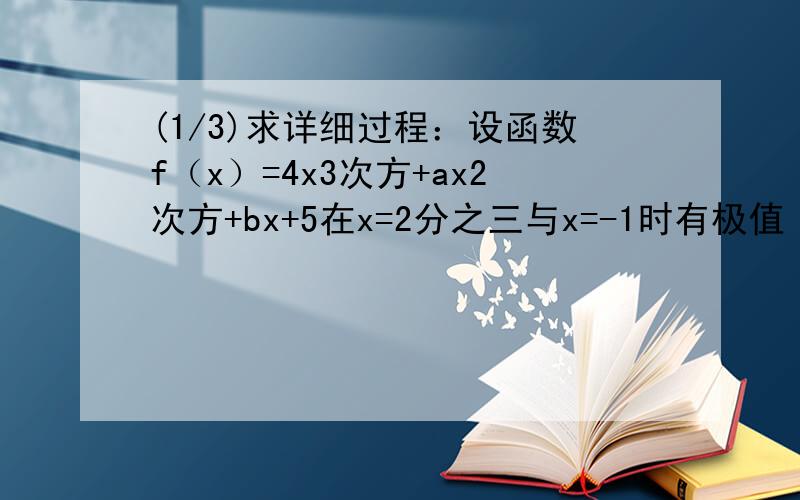(1/3)求详细过程：设函数f（x）=4x3次方+ax2次方+bx+5在x=2分之三与x=-1时有极值（1）写出函数f（x）的...(1/3)求详细过程：设函数f（x）=4x3次方+ax2次方+bx+5在x=2分之三与x=-1时有极值（1）写出函数