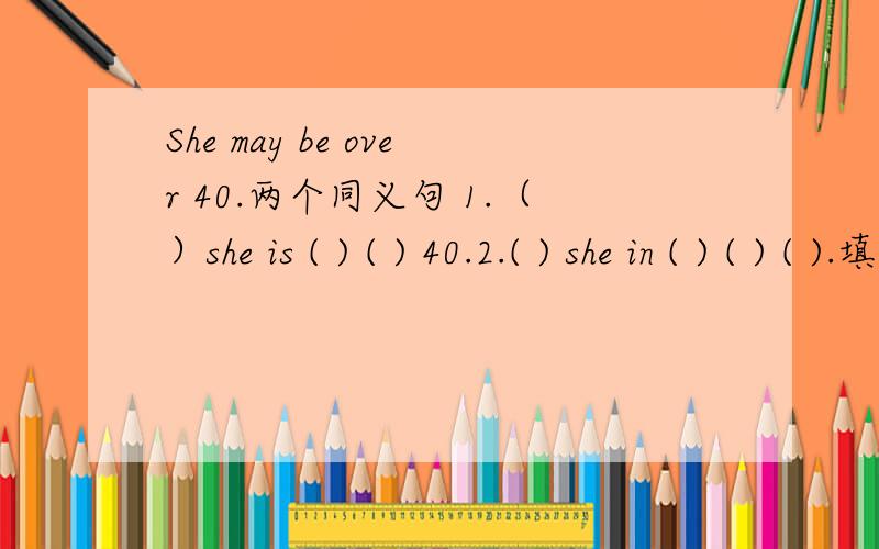 She may be over 40.两个同义句 1.（）she is ( ) ( ) 40.2.( ) she in ( ) ( ) ( ).填空