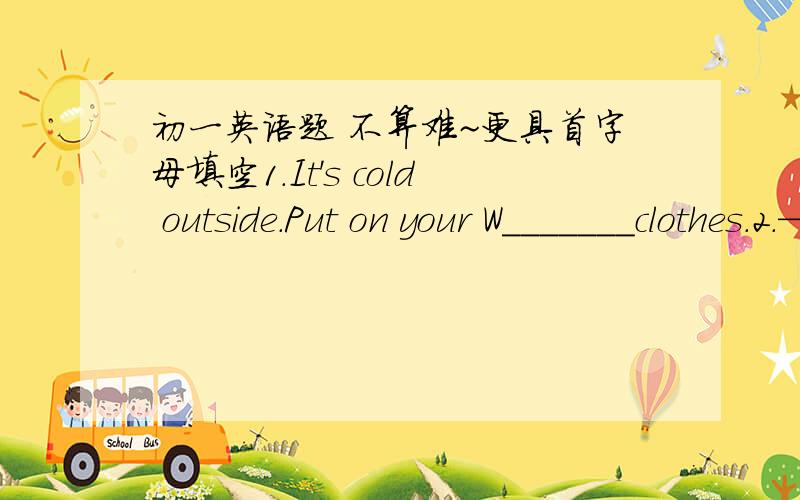 初一英语题 不算难~更具首字母填空1.It's cold outside.Put on your W_______clothes.2.—How's the weater in Wuhan in summer?  —It's hot and h______.3.It's very cold today.You must wear sweaters and s____ (我猜答案是围巾但我不