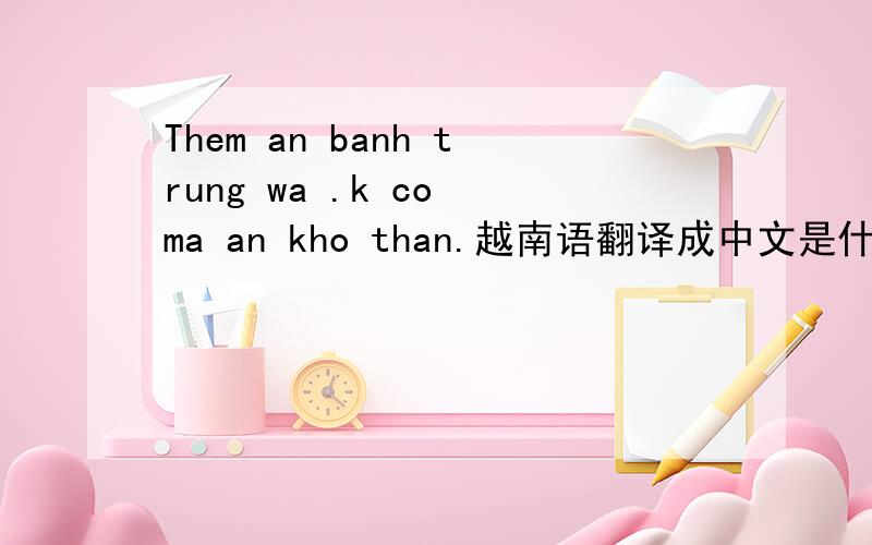Them an banh trung wa .k co ma an kho than.越南语翻译成中文是什么意思?