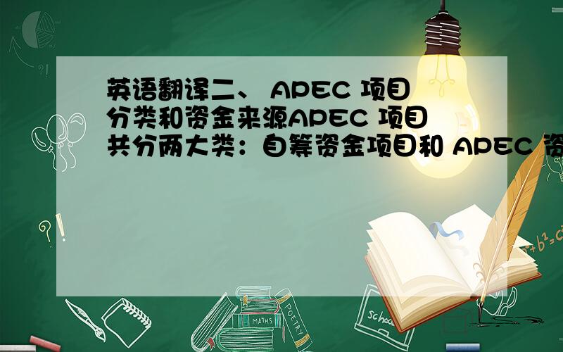 英语翻译二、 APEC 项目分类和资金来源APEC 项目共分两大类：自筹资金项目和 APEC 资助项目,其中 APEC 资助项目分为正常账户（Operational Account,OA）项目、贸易投资自由化和便利化特别账户（Tra