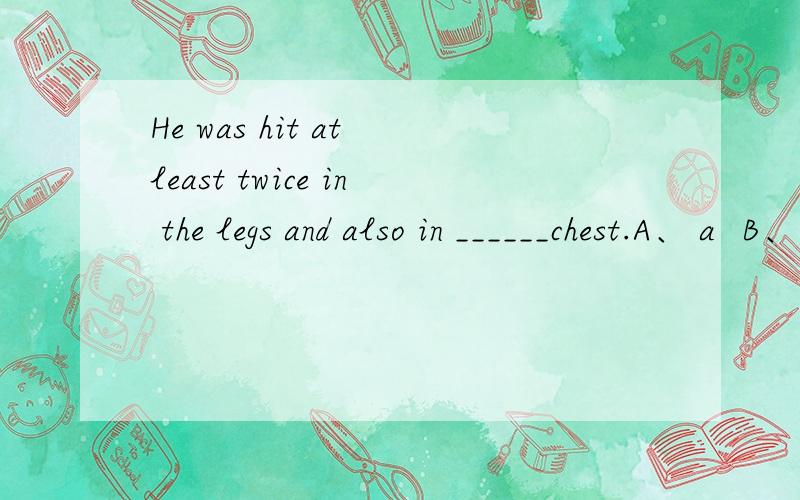 He was hit at least twice in the legs and also in ______chest.A、 a  B、 one  C、 the  D、 his 