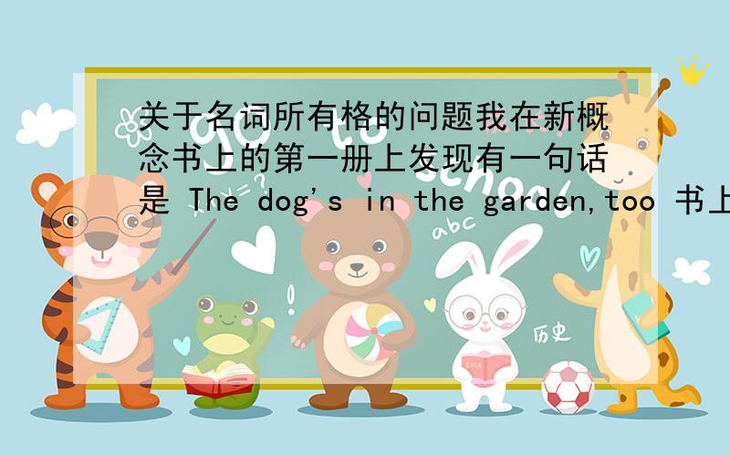 关于名词所有格的问题我在新概念书上的第一册上发现有一句话是 The dog's in the garden,too 书上的翻译是 狗也在花园里我迷惑了 我在网上看了名词所有格 我想dog's 应该翻译为 “狗的”he's she's