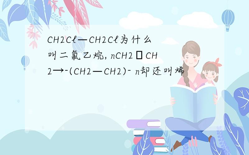 CH2Cl—CH2Cl为什么叫二氯乙烷, nCH2═CH2→-(CH2—CH2)- n却还叫烯