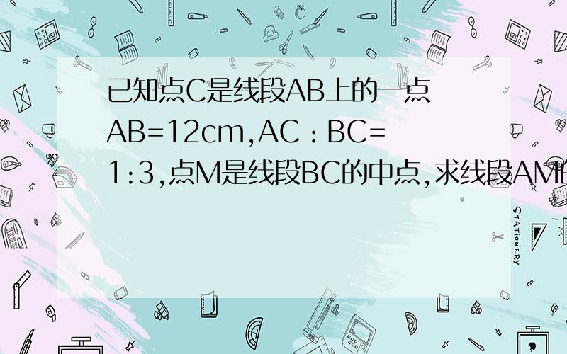 已知点C是线段AB上的一点 AB=12cm,AC：BC=1:3,点M是线段BC的中点,求线段AM的长度