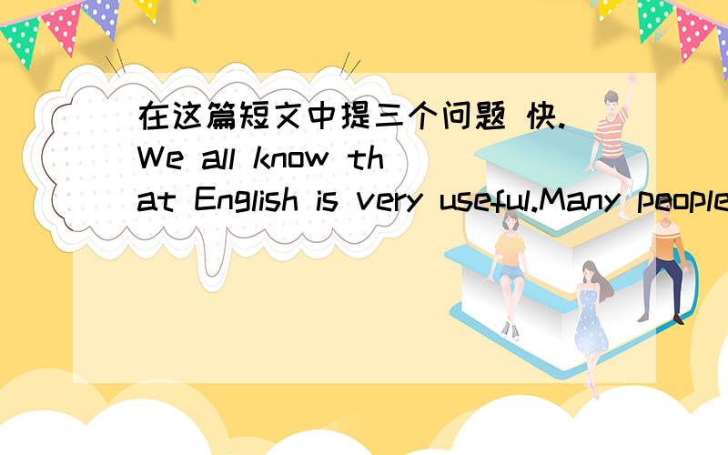 在这篇短文中提三个问题 快.We all know that English is very useful.Many people in the world speak English.So more and more people in China study it.How to study English well?I think we must have a good way to study English.If you want to l