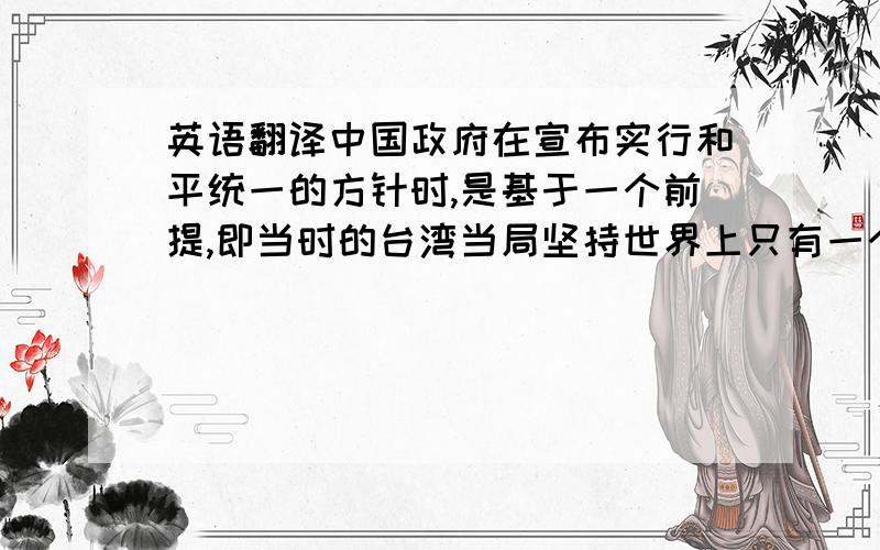 英语翻译中国政府在宣布实行和平统一的方针时,是基于一个前提,即当时的台湾当局坚持世界上只有一个中国、台湾是中国的一部分.