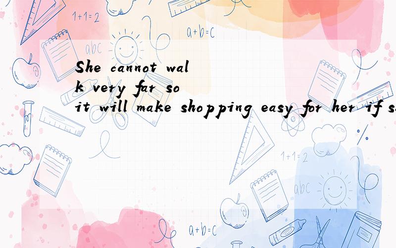 She cannot walk very far so it will make shopping easy for her if she shops这句话的翻译!