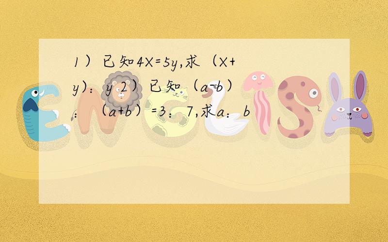 1）已知4X=5y,求（X+y)：y 2）已知（a-b）：（a+b）=3：7,求a：b