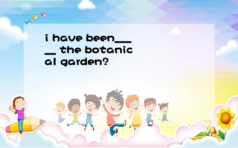 i have been_____ the botanical garden?