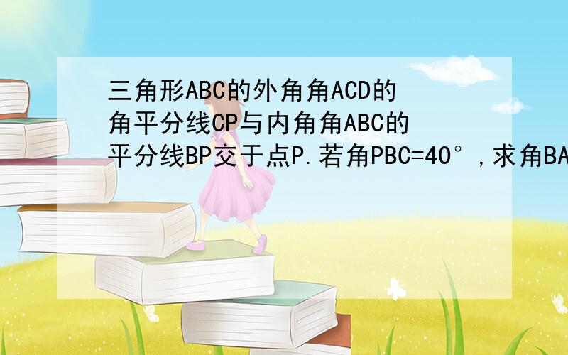 三角形ABC的外角角ACD的角平分线CP与内角角ABC的平分线BP交于点P.若角PBC=40°,求角BAC的大小