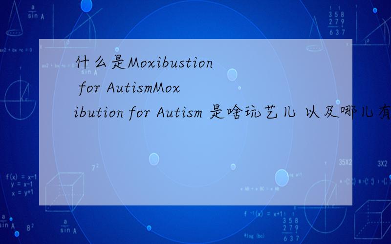 什么是Moxibustion for AutismMoxibution for Autism 是啥玩艺儿 以及哪儿有好吗,我是从这里读到的