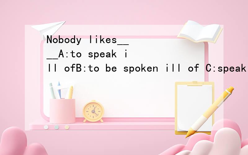 Nobody likes____A:to speak ill ofB:to be spoken ill of C:speaking ill ofD:spoken ill of解释为什么选B,其他的为什么不选.
