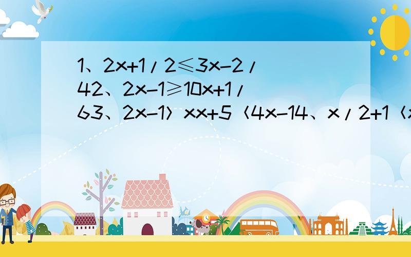 1、2x+1/2≤3x-2/42、2x-1≥10x+1/63、2x-1＞xx+5＜4x-14、x/2+1＜x/3x/4+3≥1【3、4为方程组,求规范答题格式.能看得很清晰的加分=v=~