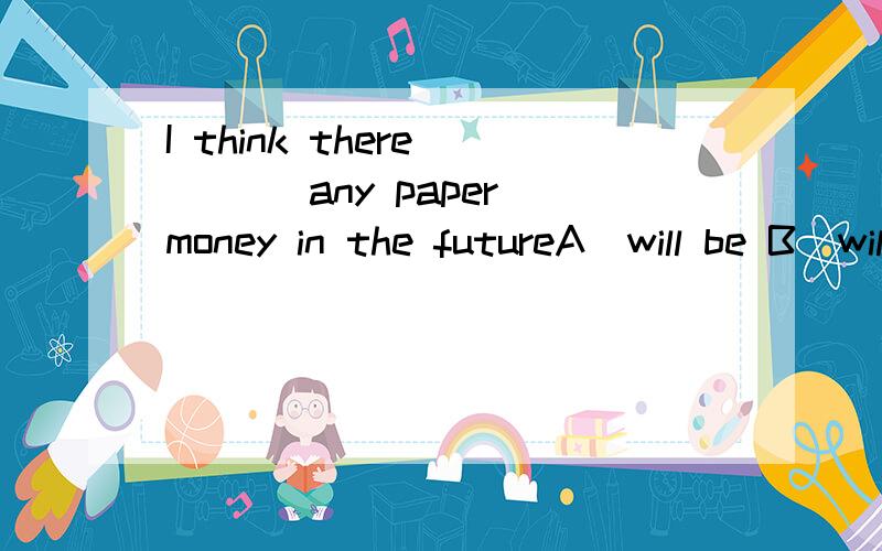 I think there____ any paper money in the futureA．will be B．will have C．won’t be D．won’t have