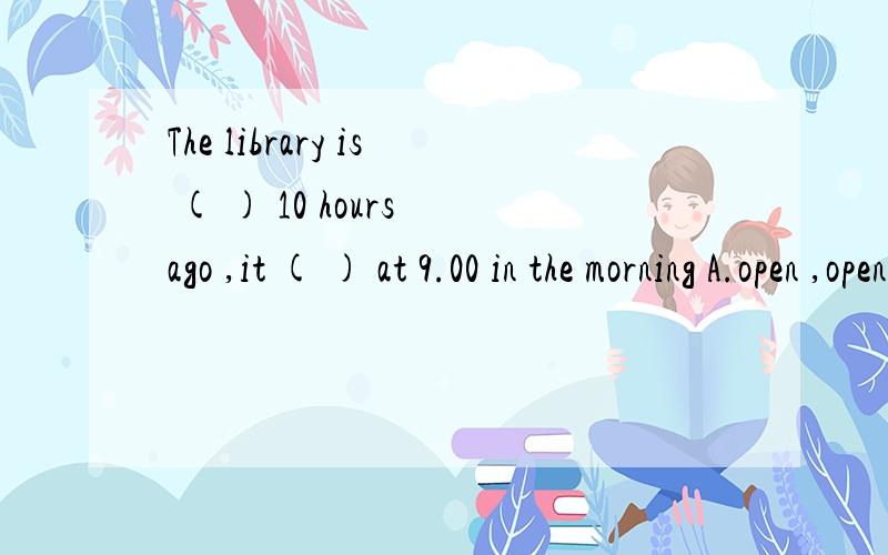 The library is ( ) 10 hours ago ,it ( ) at 9.00 in the morning A.open ,openB,opened ,openC.opened ,openedD.open ,opened