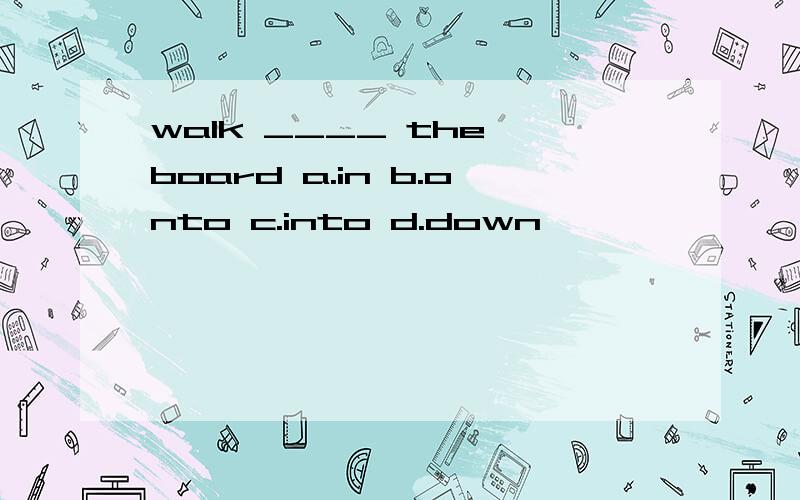 walk ____ the board a.in b.onto c.into d.down