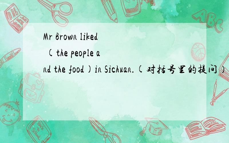 Mr Brown liked (the people and the food)in Sichuan.(对括号里的提问）
