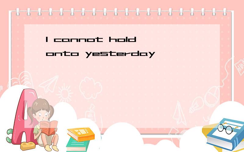 I cannot hold onto yesterday,