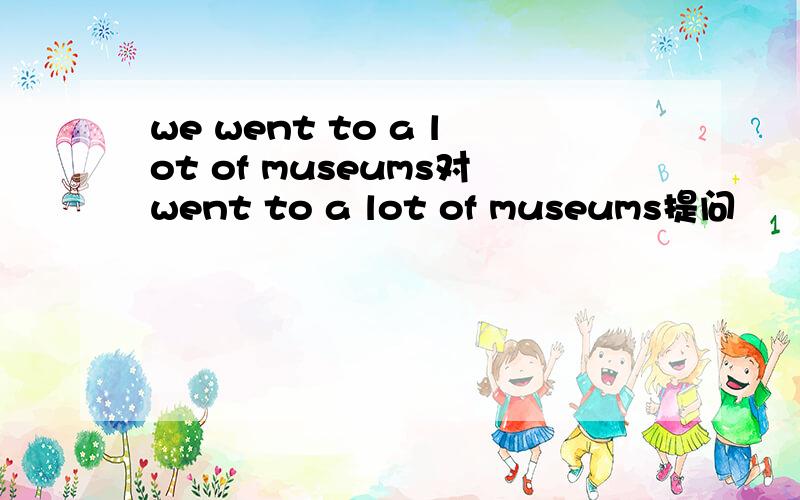 we went to a lot of museums对went to a lot of museums提问