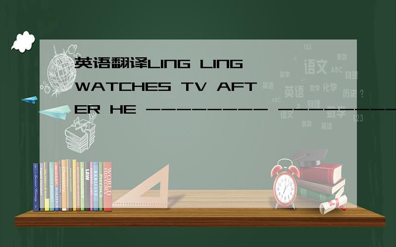 英语翻译LING LING WATCHES TV AFTER HE -------- ------------- ------------ ------------- (填空）（英语）