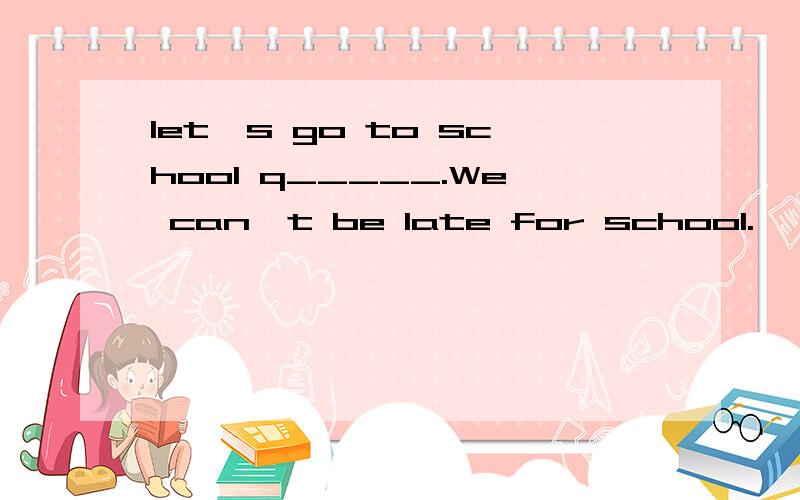 Iet's go to school q_____.We can't be late for school.