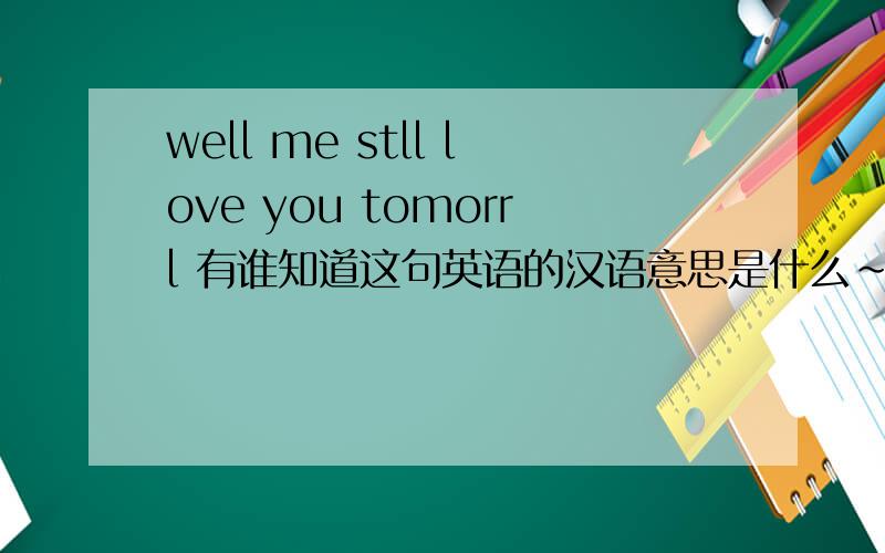 well me stll love you tomorrl 有谁知道这句英语的汉语意思是什么~快.