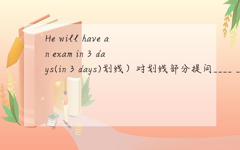 He will have an exam in 3 days(in 3 days)划线）对划线部分提问____ _____ _____he______an exam?He will stay in Chengdu for 3 days.(for 3 days)_____ _____ _____he_______in Chengdu?