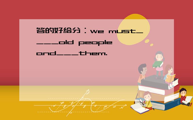 答的好给分：we must____old people and___them.