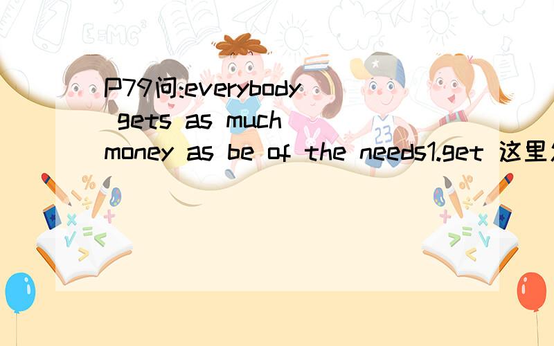 P79问:everybody gets as much money as be of the needs1.get 这里怎么解释2.as much money as 这里翻译成：和.钱以样多吗?