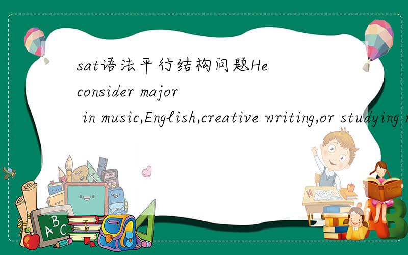 sat语法平行结构问题He consider major in music,English,creative writing,or studying medicine.其中 or studying medicine 划线,替换时“or a medical field”还是“or a profession in medicine”a medical field,但我觉得这边应该是