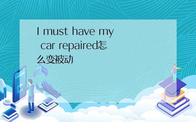 I must have my car repaired怎么变被动