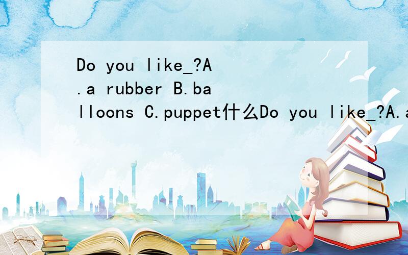 Do you like_?A.a rubber B.balloons C.puppet什么Do you like_?A.a rubber B.balloons C.