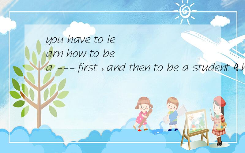 you have to learn how to be a --- first ,and then to be a student A.human being B.people c.persond.man可以跟我说下这四个的区别吗