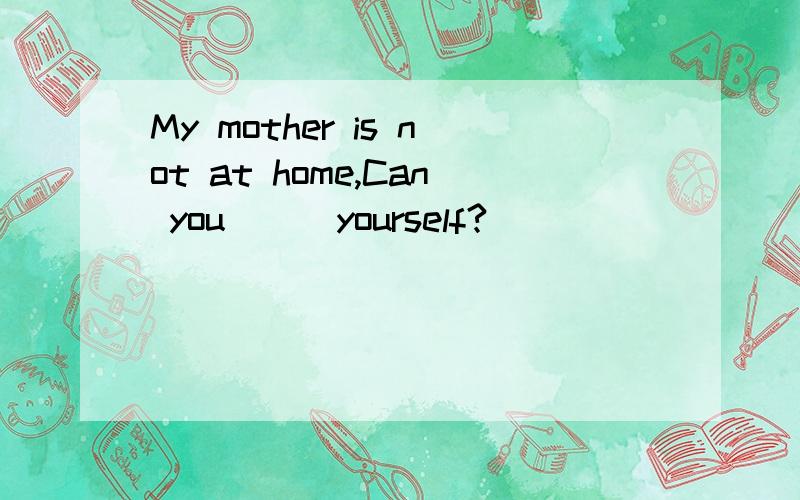 My mother is not at home,Can you [ ]yourself?