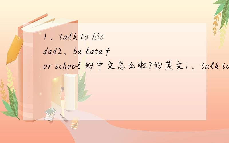 1、talk to his dad2、be late for school 的中文怎么啦?的英文1、talk to his dad2、be late for school 的中文的英文