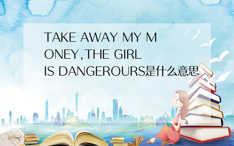 TAKE AWAY MY MONEY,THE GIRL IS DANGEROURS是什么意思