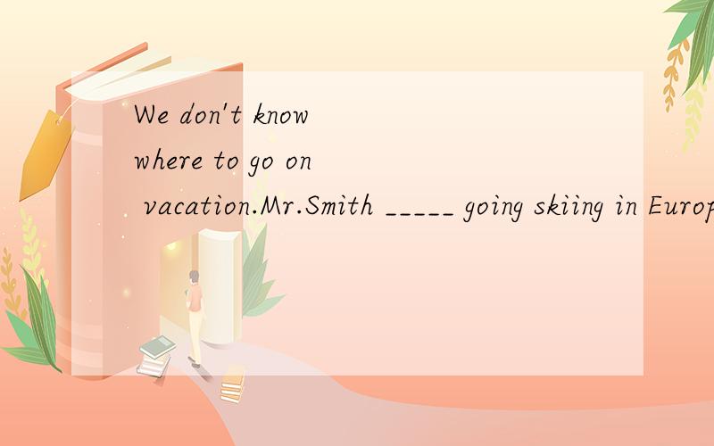 We don't know where to go on vacation.Mr.Smith _____ going skiing in Europe.