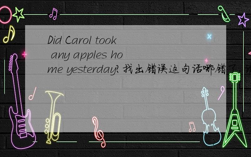 Did Carol took any apples home yesterday?找出错误这句话哪错了,请改正