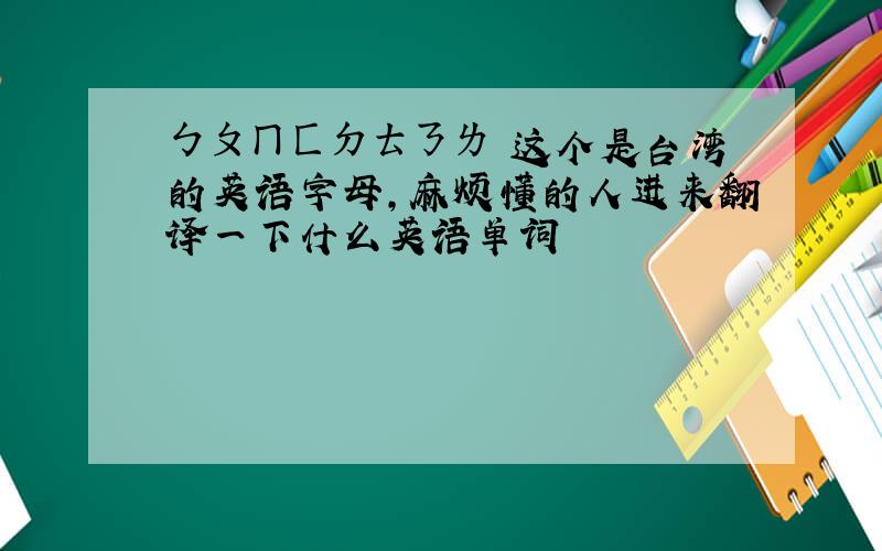 ㄅㄆㄇㄈㄉㄊㄋㄌ 这个是台湾的英语字母,麻烦懂的人进来翻译一下什么英语单词