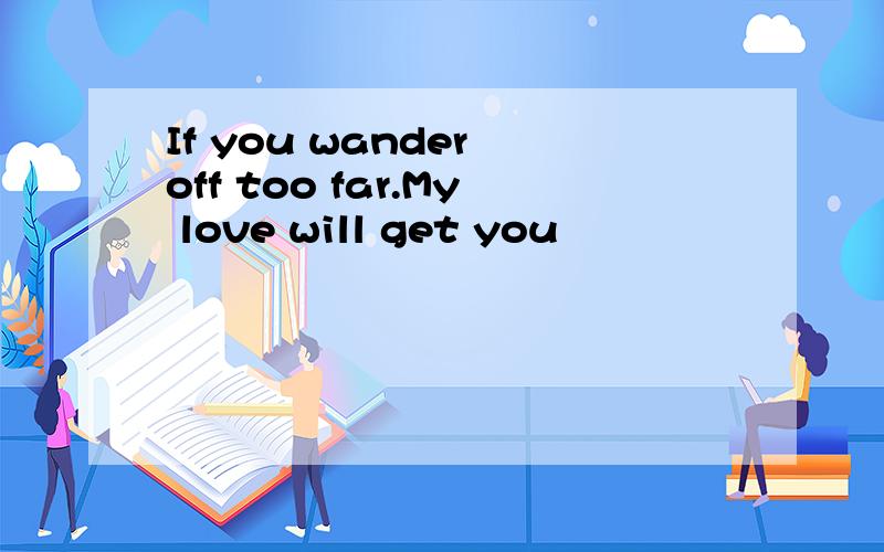 If you wander off too far.My love will get you
