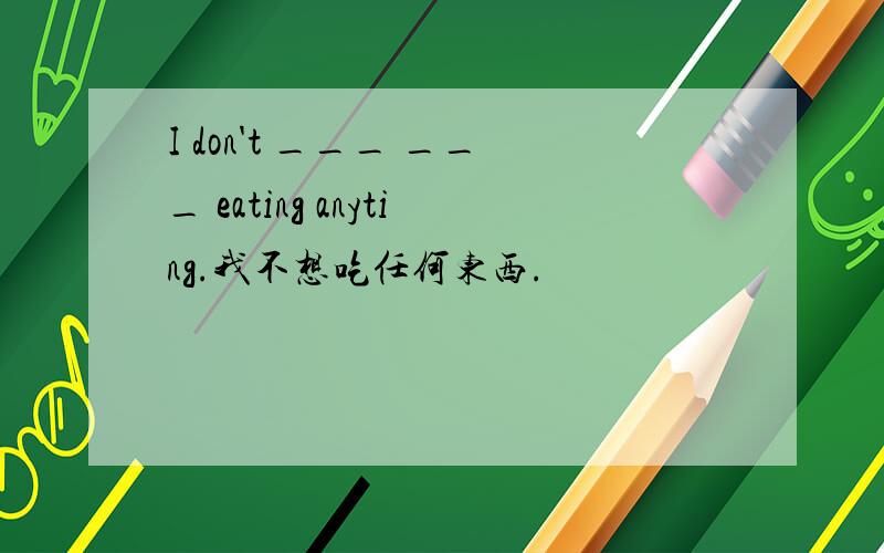 I don't ___ ___ eating anyting.我不想吃任何东西.