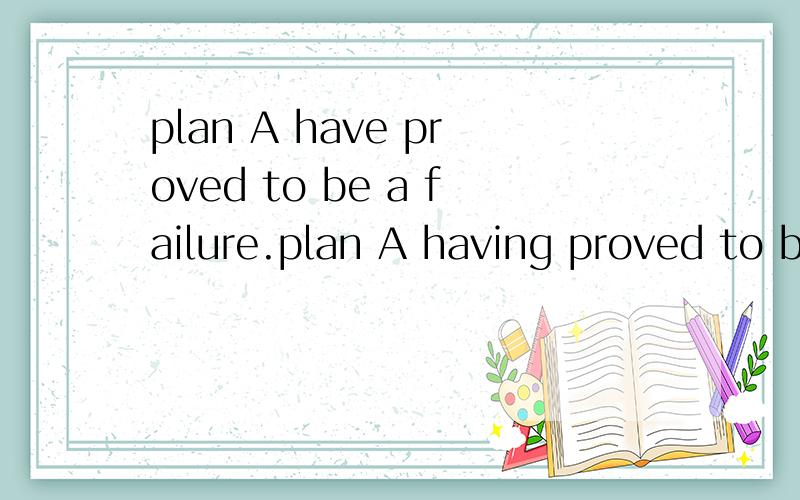 plan A have proved to be a failure.plan A having proved to be a failure.哪个正确,为什么?