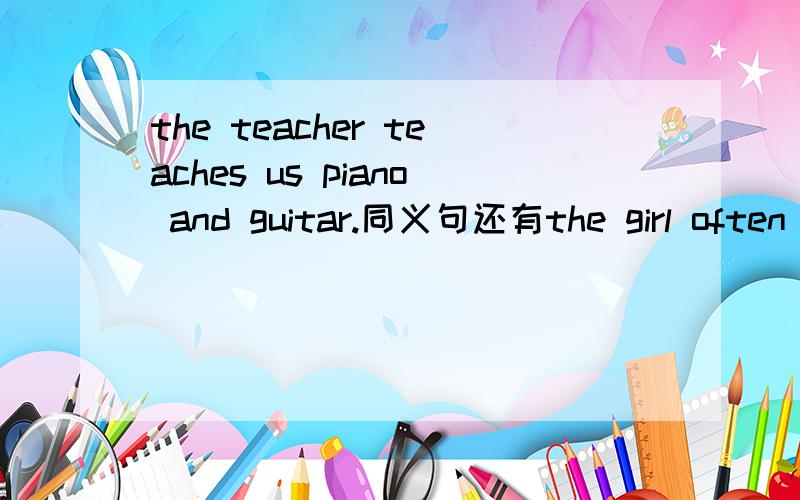 the teacher teaches us piano and guitar.同义句还有the girl often wears a red coat。（用now改写句子）不好意思，第一个不是同义句，是对花线部分提问。划线部分：piano and guitar