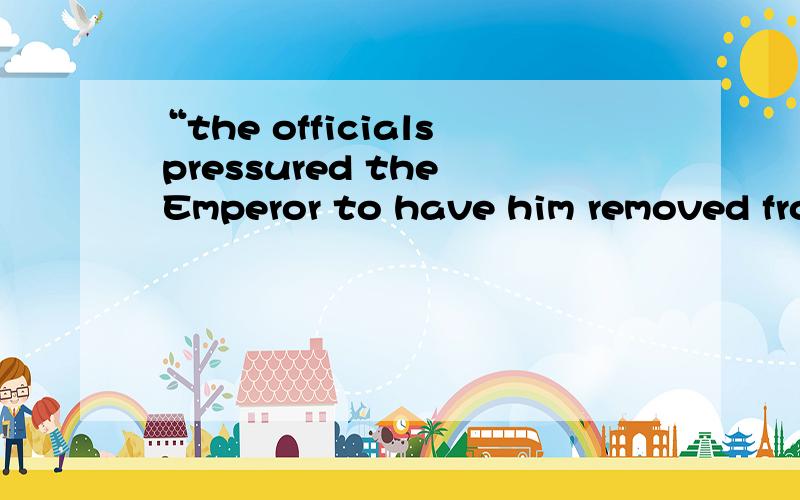 “the officials pressured the Emperor to have him removed from service.”这句话用汉语怎么说?